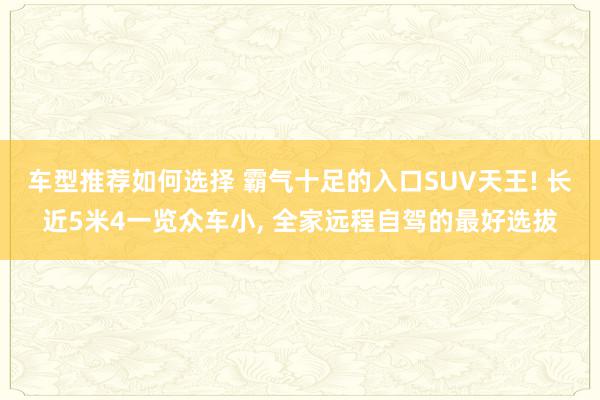 车型推荐如何选择 霸气十足的入口SUV天王! 长近5米4一览众车小, 全家远程自驾的最好选拔