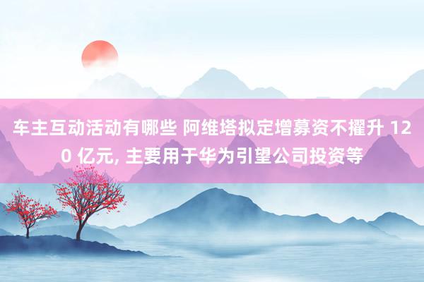 车主互动活动有哪些 阿维塔拟定增募资不擢升 120 亿元, 主要用于华为引望公司投资等