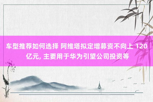 车型推荐如何选择 阿维塔拟定增募资不向上 120 亿元, 主要用于华为引望公司投资等