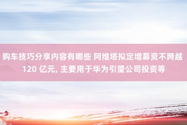 购车技巧分享内容有哪些 阿维塔拟定增募资不跨越 120 亿元, 主要用于华为引望公司投资等