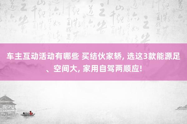 车主互动活动有哪些 买结伙家轿, 选这3款能源足、空间大, 家用自驾两顺应!