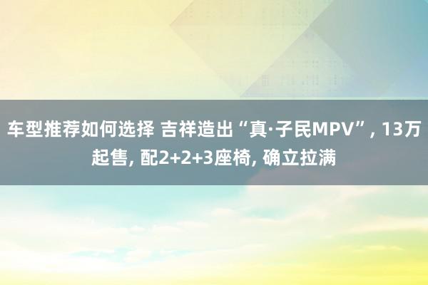 车型推荐如何选择 吉祥造出“真·子民MPV”, 13万起售, 配2+2+3座椅, 确立拉满