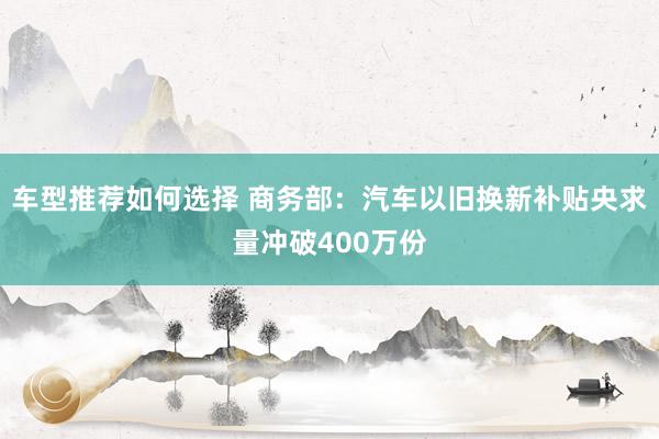 车型推荐如何选择 商务部：汽车以旧换新补贴央求量冲破400万份