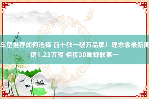 车型推荐如何选择 前十独一破万品牌！理念念最新周销1.23万辆 相接30周蝉联第一