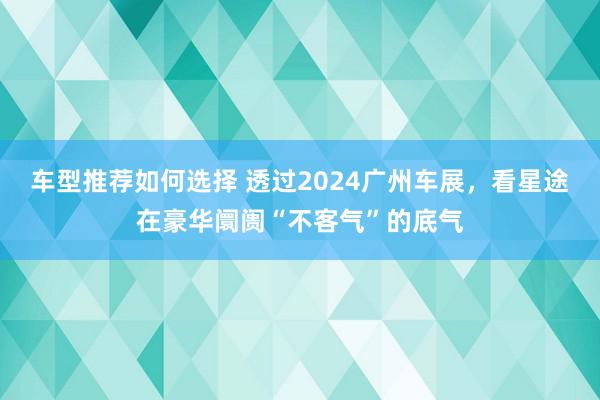 车型推荐如何选择 透过2024广州车展，看星途在豪华阛阓“不客气”的底气