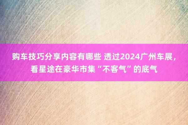 购车技巧分享内容有哪些 透过2024广州车展，看星途在豪华市集“不客气”的底气