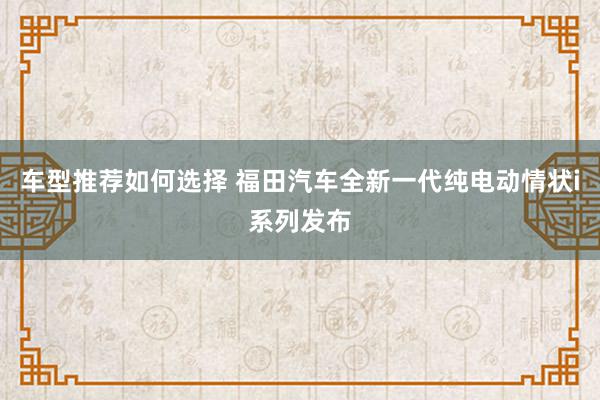 车型推荐如何选择 福田汽车全新一代纯电动情状i系列发布