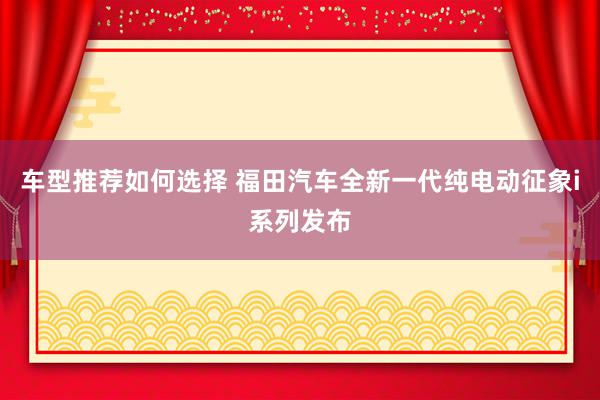 车型推荐如何选择 福田汽车全新一代纯电动征象i系列发布