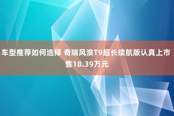 车型推荐如何选择 奇瑞风浪T9超长续航版认真上市 售18.39万元