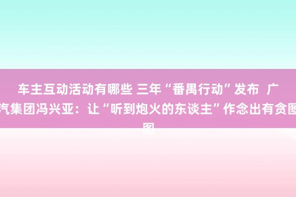 车主互动活动有哪些 三年“番禺行动”发布  广汽集团冯兴亚：让“听到炮火的东谈主”作念出有贪图