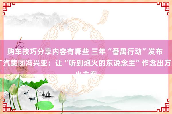 购车技巧分享内容有哪些 三年“番禺行动”发布  广汽集团冯兴亚：让“听到炮火的东说念主”作念出方案