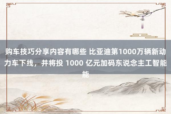 购车技巧分享内容有哪些 比亚迪第1000万辆新动力车下线，并将投 1000 亿元加码东说念主工智能