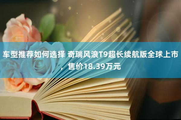 车型推荐如何选择 奇瑞风浪T9超长续航版全球上市，售价18.39万元