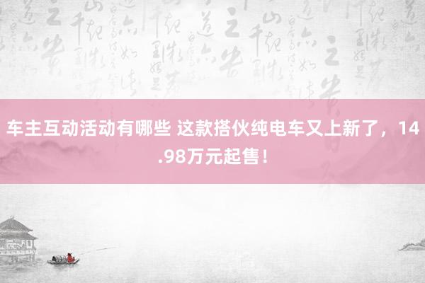 车主互动活动有哪些 这款搭伙纯电车又上新了，14.98万元起售！