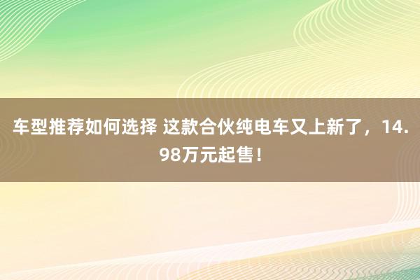 车型推荐如何选择 这款合伙纯电车又上新了，14.98万元起售！