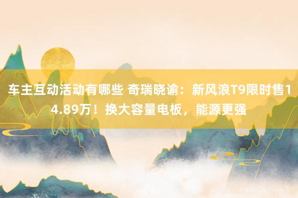 车主互动活动有哪些 奇瑞晓谕：新风浪T9限时售14.89万！换大容量电板，能源更强