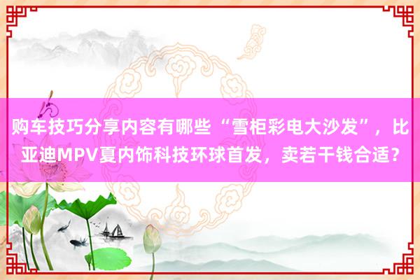 购车技巧分享内容有哪些 “雪柜彩电大沙发”，比亚迪MPV夏内饰科技环球首发，卖若干钱合适？