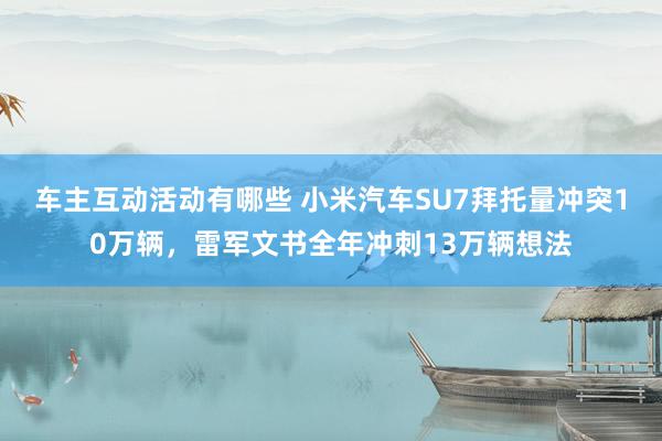 车主互动活动有哪些 小米汽车SU7拜托量冲突10万辆，雷军文书全年冲刺13万辆想法