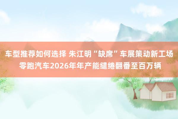 车型推荐如何选择 朱江明“缺席”车展策动新工场 零跑汽车2026年年产能缱绻翻番至百万辆