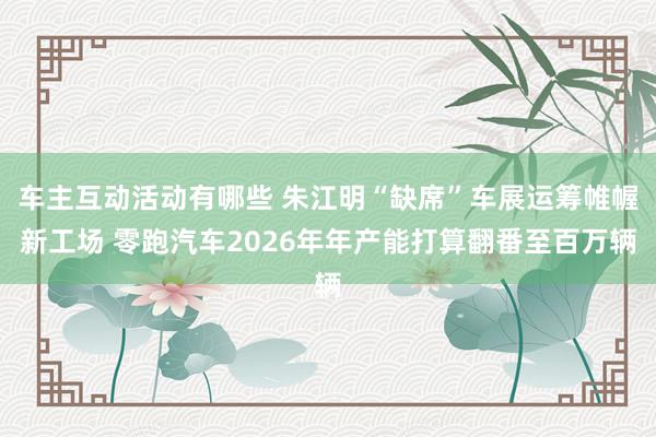 车主互动活动有哪些 朱江明“缺席”车展运筹帷幄新工场 零跑汽车2026年年产能打算翻番至百万辆