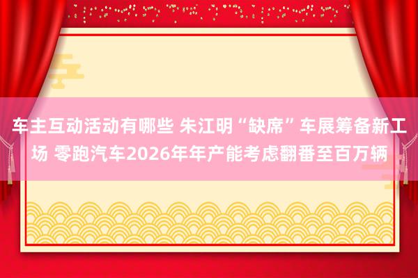 车主互动活动有哪些 朱江明“缺席”车展筹备新工场 零跑汽车2026年年产能考虑翻番至百万辆