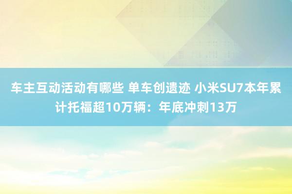 车主互动活动有哪些 单车创遗迹 小米SU7本年累计托福超10万辆：年底冲刺13万