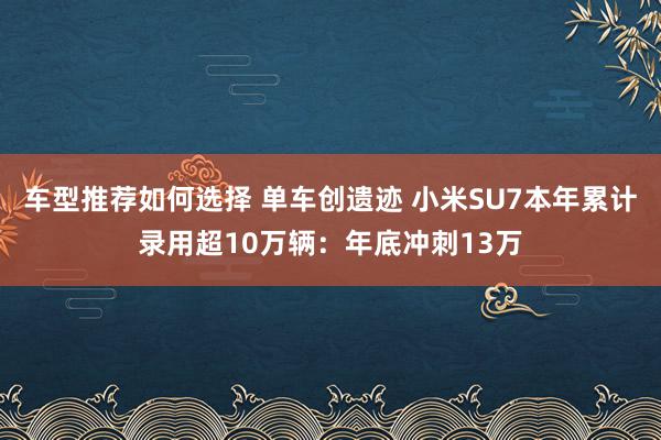 车型推荐如何选择 单车创遗迹 小米SU7本年累计录用超10万辆：年底冲刺13万