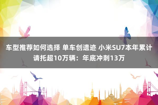 车型推荐如何选择 单车创遗迹 小米SU7本年累计请托超10万辆：年底冲刺13万