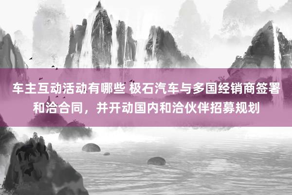 车主互动活动有哪些 极石汽车与多国经销商签署和洽合同，并开动国内和洽伙伴招募规划