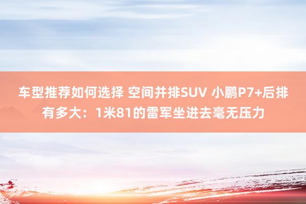 车型推荐如何选择 空间并排SUV 小鹏P7+后排有多大：1米81的雷军坐进去毫无压力