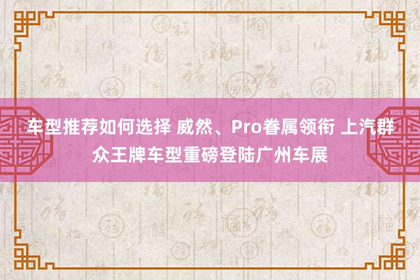 车型推荐如何选择 威然、Pro眷属领衔 上汽群众王牌车型重磅登陆广州车展