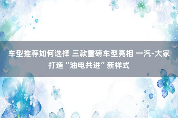 车型推荐如何选择 三款重磅车型亮相 一汽-大家打造“油电共进”新样式