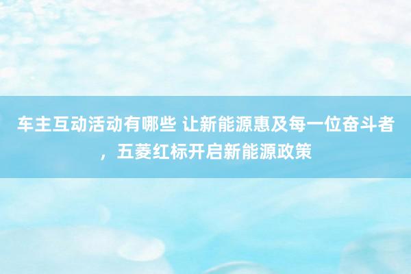 车主互动活动有哪些 让新能源惠及每一位奋斗者，五菱红标开启新能源政策