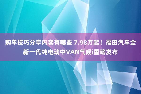 购车技巧分享内容有哪些 7.98万起！福田汽车全新一代纯电动中VAN气候i重磅发布