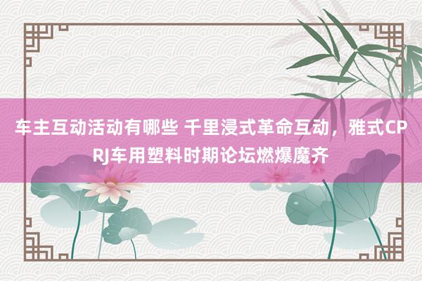 车主互动活动有哪些 千里浸式革命互动，雅式CPRJ车用塑料时期论坛燃爆魔齐