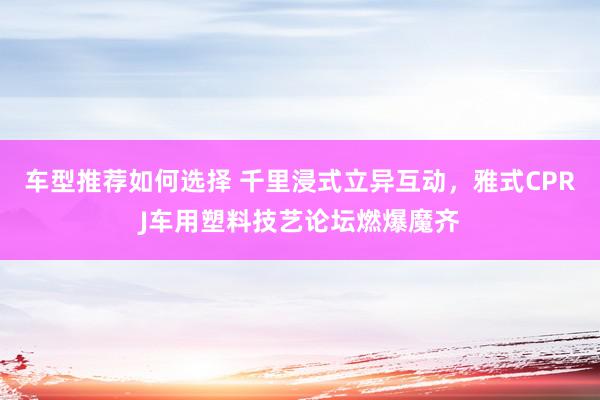 车型推荐如何选择 千里浸式立异互动，雅式CPRJ车用塑料技艺论坛燃爆魔齐