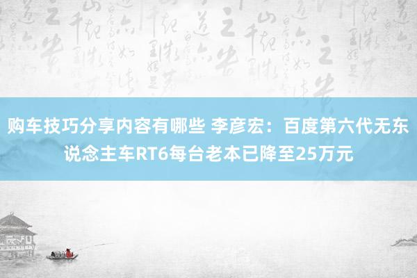 购车技巧分享内容有哪些 李彦宏：百度第六代无东说念主车RT6每台老本已降至25万元