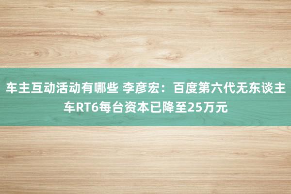 车主互动活动有哪些 李彦宏：百度第六代无东谈主车RT6每台资本已降至25万元