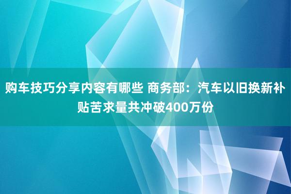 购车技巧分享内容有哪些 商务部：汽车以旧换新补贴苦求量共冲破400万份