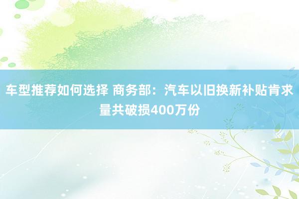 车型推荐如何选择 商务部：汽车以旧换新补贴肯求量共破损400万份