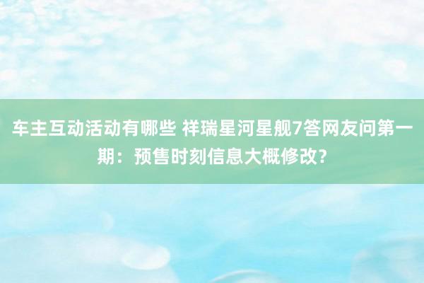 车主互动活动有哪些 祥瑞星河星舰7答网友问第一期：预售时刻信息大概修改？