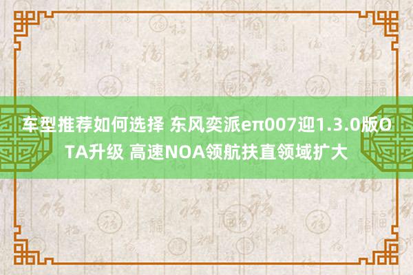 车型推荐如何选择 东风奕派eπ007迎1.3.0版OTA升级 高速NOA领航扶直领域扩大