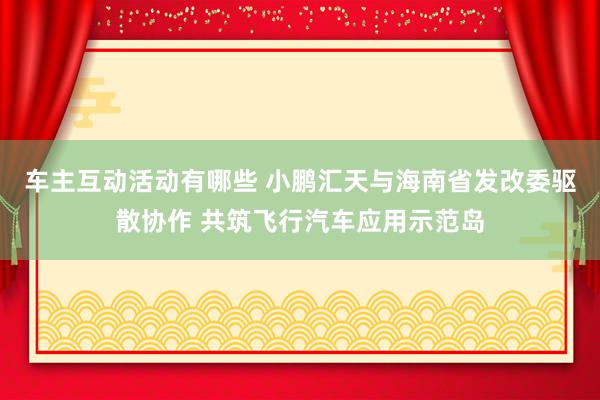 车主互动活动有哪些 小鹏汇天与海南省发改委驱散协作 共筑飞行汽车应用示范岛