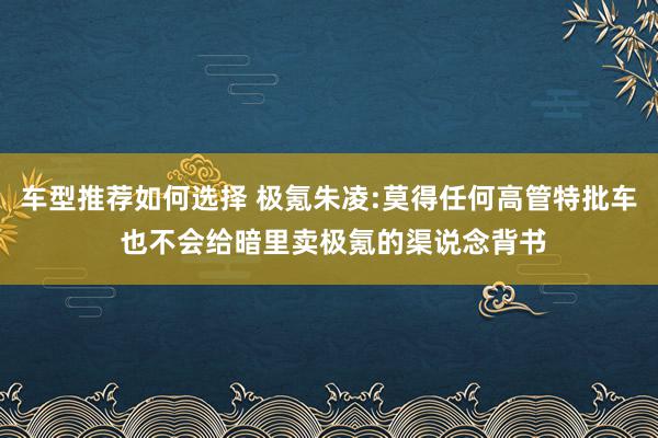 车型推荐如何选择 极氪朱凌:莫得任何高管特批车 也不会给暗里卖极氪的渠说念背书