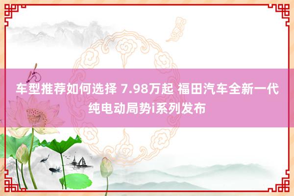 车型推荐如何选择 7.98万起 福田汽车全新一代纯电动局势i系列发布