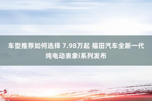 车型推荐如何选择 7.98万起 福田汽车全新一代纯电动表象i系列发布