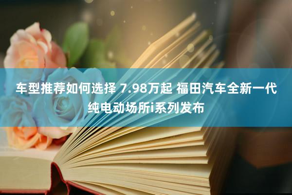 车型推荐如何选择 7.98万起 福田汽车全新一代纯电动场所i系列发布