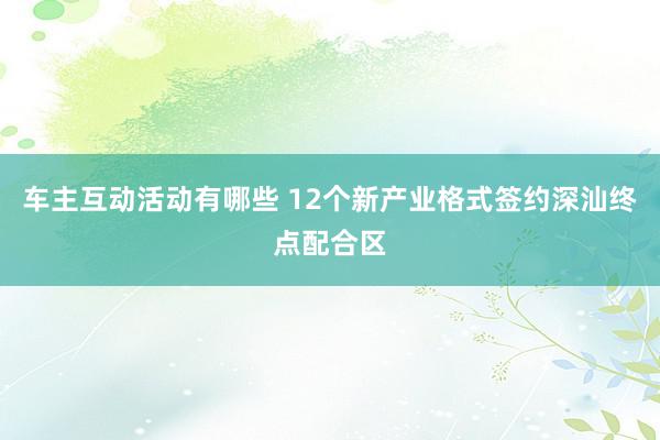 车主互动活动有哪些 12个新产业格式签约深汕终点配合区