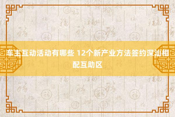 车主互动活动有哪些 12个新产业方法签约深汕相配互助区