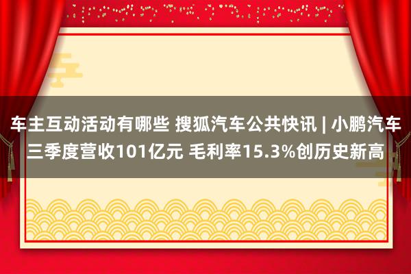 车主互动活动有哪些 搜狐汽车公共快讯 | 小鹏汽车三季度营收101亿元 毛利率15.3%创历史新高